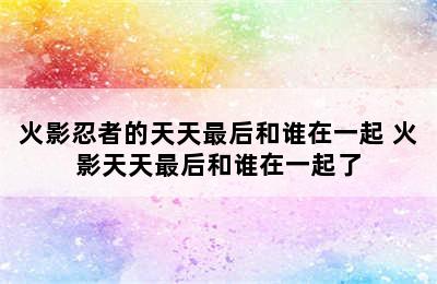 火影忍者的天天最后和谁在一起 火影天天最后和谁在一起了